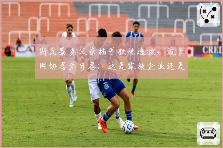 斯瓦泰克父亲插手教练选拔,波兰网协忍无可忍:这是家族企业还是国家队?