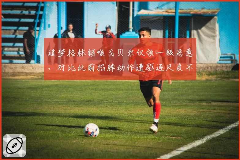 追梦格林锁喉戈贝尔仅领一级恶意，对比此前掐脖动作遭驱逐尺度不一
