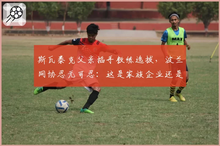斯瓦泰克父亲插手教练选拔,波兰网协忍无可忍:这是家族企业还是国家队?