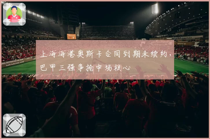 上海海港奥斯卡合同到期未续约,巴甲三强争抢中场核心