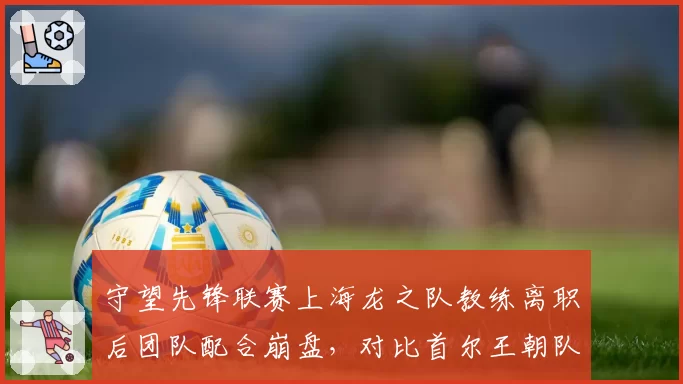 守望先锋联赛上海龙之队教练离职后团队配合崩盘，对比首尔王朝队教练续约成绩稳定