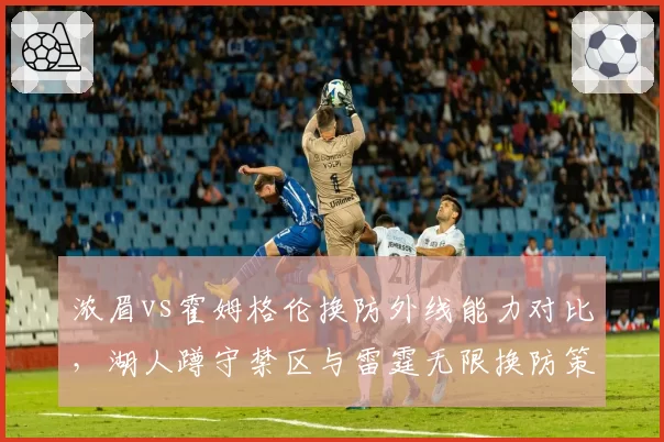 浓眉vs霍姆格伦换防外线能力对比，湖人蹲守禁区与雷霆无限换防策略优劣