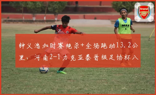 钟义浩加时赛绝杀+全场跑动13.2公里，河南2-1力克亚泰晋级足协杯八强