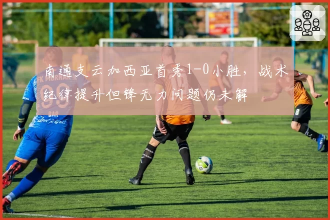 南通支云加西亚首秀1-0小胜，战术纪律提升但锋无力问题仍未解