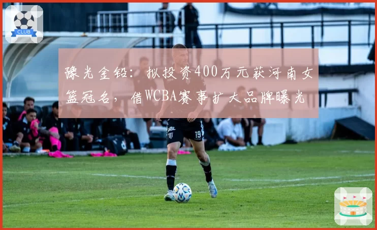 豫光金铅：拟投资400万元获河南女篮冠名，借WCBA赛事扩大品牌曝光