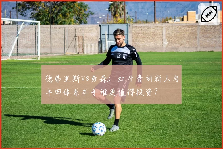 德弗里斯vs劳森:红牛青训新人与丰田体系车手谁更值得投资?